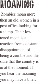 Moaning  
 Zombies moan more then an old women in a post office looking for a stamp. Their low toned moan is a reaction from constant disappointment of being a zombie and the state that the country is in at the moment. If you hear the moaning you may have a biter. 
 
