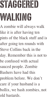 stAGGERED WALKING  
A zombie will always walk like it is after having ten pints of the black stuff and is after going ten rounds with Steve Collins back in the day. Remember this is not to be confused with actual sauced people. Zombie Bashers have had this problem before. We don’t care if your husband is a bollix, we bash zombies, not old bastards. 
 
