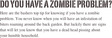 Do you have a zombie problem? 
Here are the bashers top tip for knowing if you have a zombie problem. You never know when you will have an infestation of 
biters roaming around the back garden. But luckily there are signs that will let you know that you have a dead head pissing about 
your humble household. 